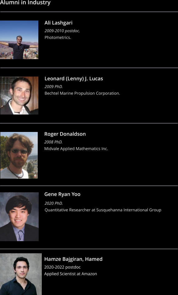 Alumni in Industry    Ali Lashgari 2009-2010 postdoc. Photometrics.  Leonard (Lenny) J. Lucas 2009 PhD. Bechtel Marine Propulsion Corporation.  Roger Donaldson 2008 PhD. Midvale Applied Mathematics Inc.  Gene Ryan Yoo  2020 PhD. Quantitative Researcher at Susquehanna International Group Hamze Bajgiran, Hamed 2020-2022 postdoc Applied Scientist at Amazon